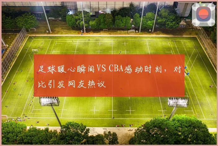 足球暖心瞬间VS CBA感动时刻，对比引发网友热议